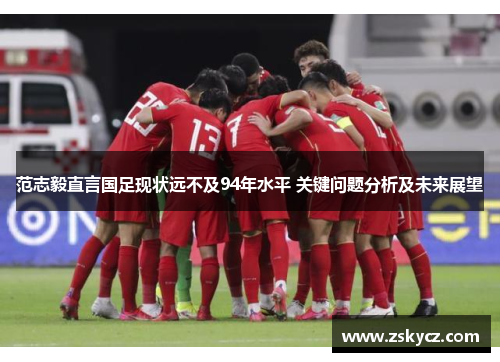 范志毅直言国足现状远不及94年水平 关键问题分析及未来展望 范志毅直言国足现状远不及94年水平 关键问题分析及未来展望