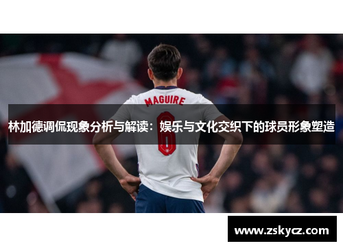 林加德调侃现象分析与解读:娱乐与文化交织下的球员形象塑造 林加德调侃现象分析与解读:娱乐与文化交织下的球员形象塑造